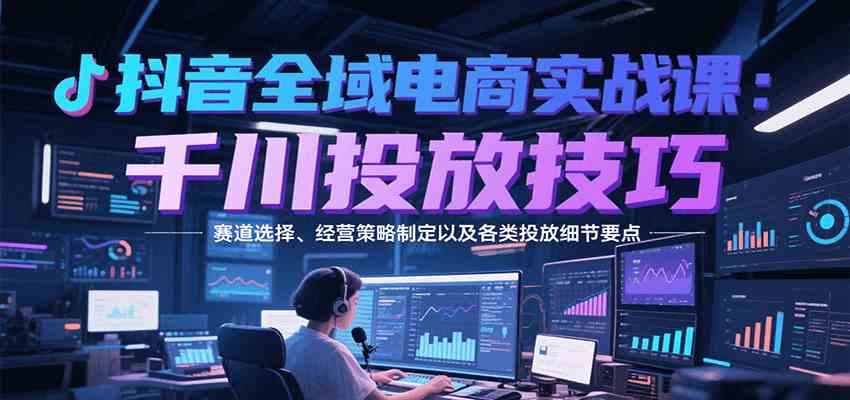 抖音全域电商实战，千川投放技巧，赛道选择、经营策略制定以及各类投放细节要点-佳佳云创网