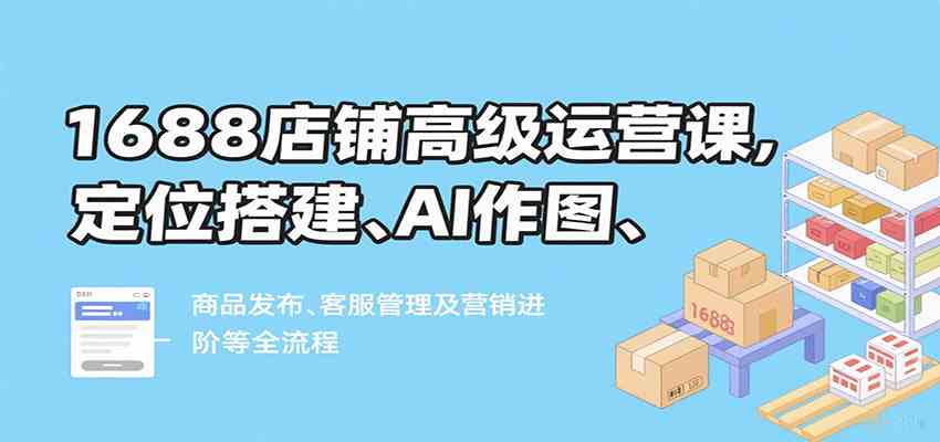 1688店铺高级运营课，定位搭建、AI作图、商品发布、客服管理及营销进阶等全流程-佳佳云创网
