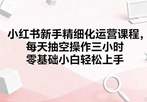 小红书新手精细化运营课程，每天抽空操作三小时，零基础小白轻松上手-佳佳云创网