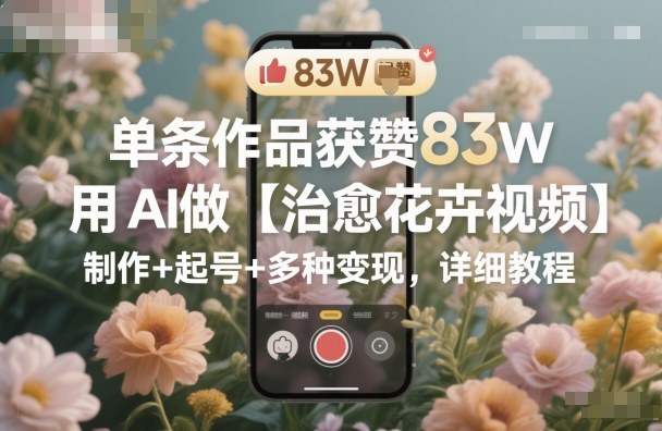 单条作品获赞83W，用AI做【治愈花卉视频】，制作+起号+多种变现，详细教程-佳佳云创网