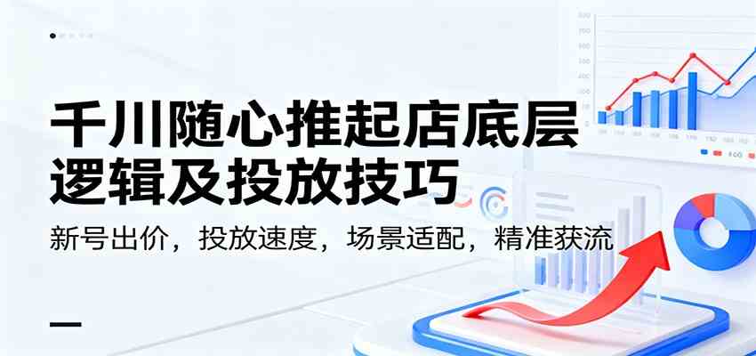 千川随心推起店底层逻辑及投放技巧，新号出价，投放速度，场景适配，精准获流-佳佳云创网