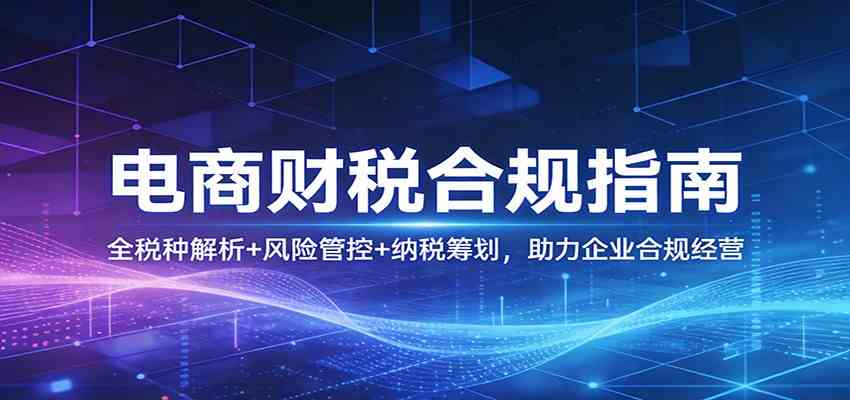 电商财税合规指南：全税种解析+风险管控+纳税筹划，助力企业合规经营-佳佳云创网