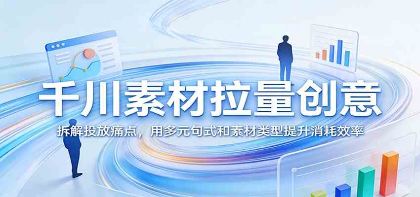 千川素材拉量创意：拆解投放痛点，用多元句式和素材类型提升消耗效率-佳佳云创网