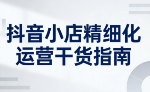抖音小店精细化运营干货指南新版，助力商家系统提升店铺运营能力（更新26年5月）-佳佳云创网