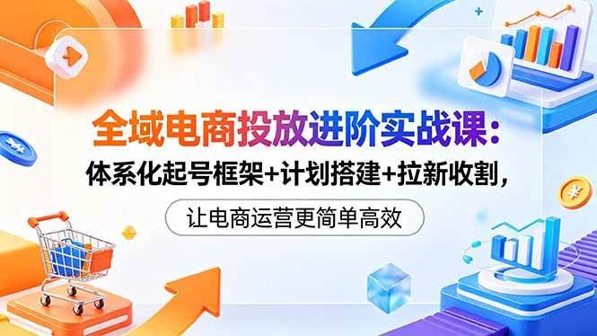 （18532期）全域电商投放进阶实战课：体系化起号框架+计划搭建+拉新收割，让电商运营更简单高效-佳佳云创网