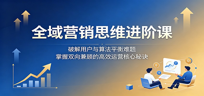全域营销思维进阶课：破解用户与算法平衡难题，掌握双向兼顾的高效运营核心秘诀-佳佳云创网